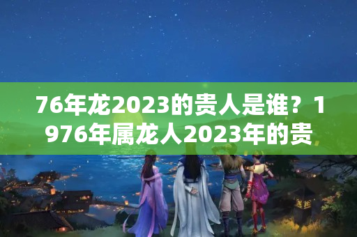 76年龙2023的贵人是谁？1976年属龙人2023年的贵人