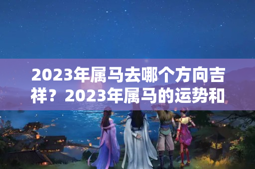 2023年属马去哪个方向吉祥？2023年属马的运势和财运