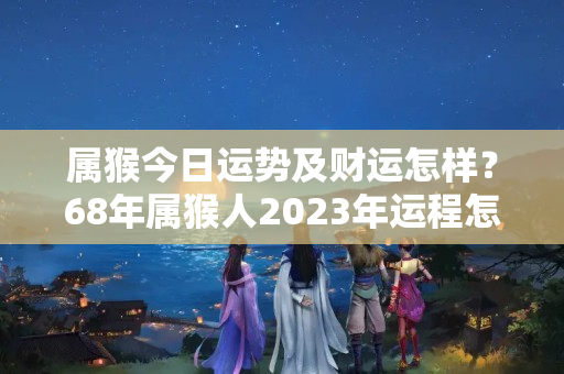 属猴今日运势及财运怎样？68年属猴人2023年运程怎样？