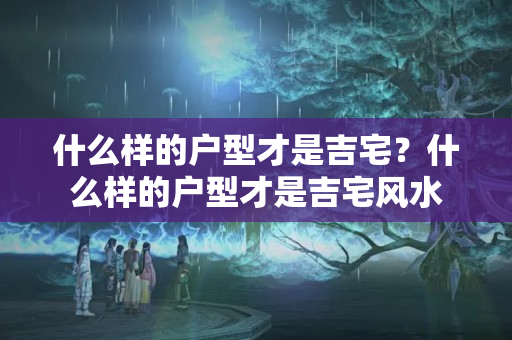 什么样的户型才是吉宅？什么样的户型才是吉宅风水