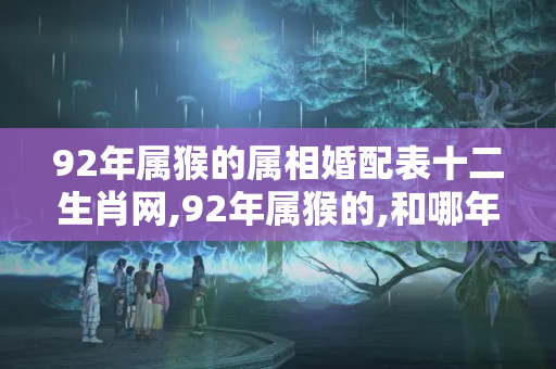 92年属猴的属相婚配表十二生肖网,92年属猴的,和哪年的最配（87年属兔的属相婚配表十二生肖网,我87年生肖属兔的和什么属相配对,）