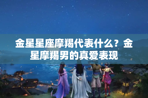 金星星座摩羯代表什么？金星摩羯男的真爱表现