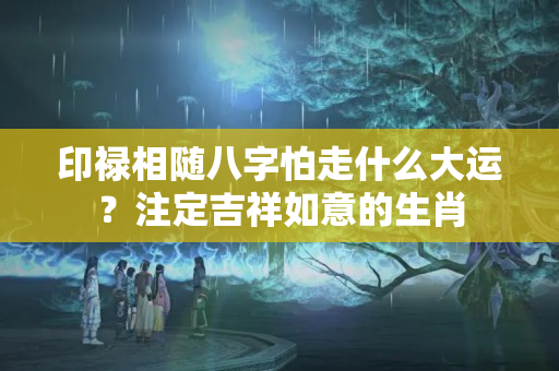 印禄相随八字怕走什么大运？注定吉祥如意的生肖