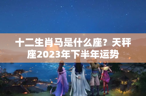 十二生肖马是什么座？天秤座2023年下半年运势