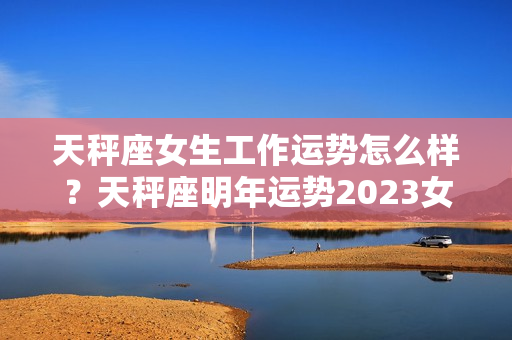 天秤座女生工作运势怎么样？天秤座明年运势2023女