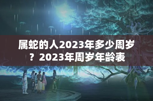 属蛇的人2023年多少周岁？2023年周岁年龄表