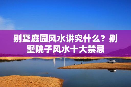 别墅庭园风水讲究什么？别墅院子风水十大禁忌