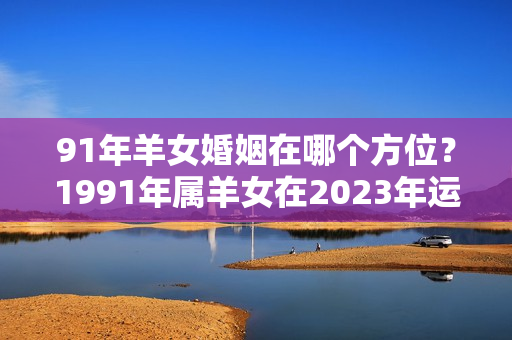 91年羊女婚姻在哪个方位？1991年属羊女在2023年运势