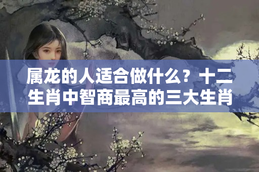 属龙的人适合做什么？十二生肖中智商最高的三大生肖