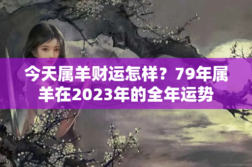 今天属羊财运怎样？79年属羊在2023年的全年运势