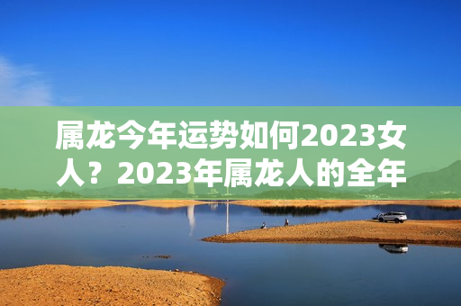 属龙今年运势如何2023女人？2023年属龙人的全年运势女