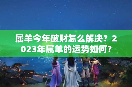 属羊今年破财怎么解决？2023年属羊的运势如何？