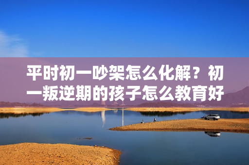 平时初一吵架怎么化解？初一叛逆期的孩子怎么教育好