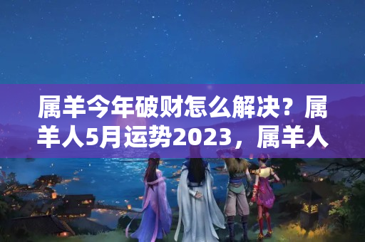 属羊今年破财怎么解决？属羊人5月运势2023，属羊人2023年每月运势分析