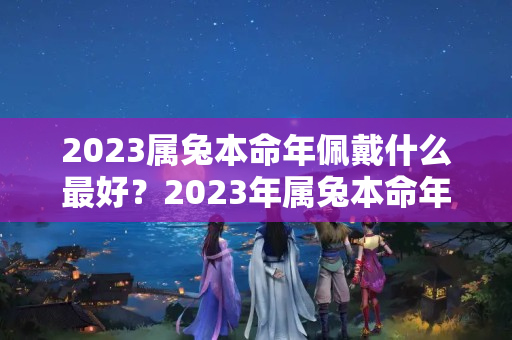 2023属兔本命年佩戴什么最好？2023年属兔本命年是多大