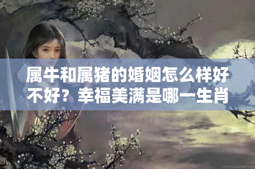 属牛和属猪的婚姻怎么样好不好？幸福美满是哪一生肖正确