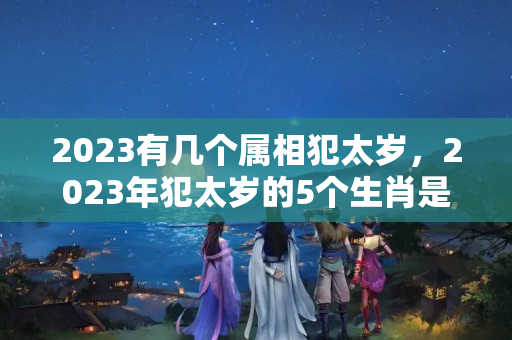 2023有几个属相犯太岁，2023年犯太岁的5个生肖是什么？犯太岁的属相有哪些