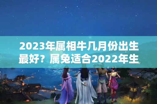 2023年属相牛几月份出生最好？属兔适合2022年生子吗