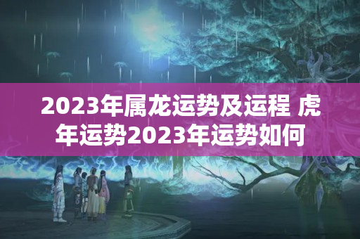 2023年属龙运势及运程 虎年运势2023年运势如何