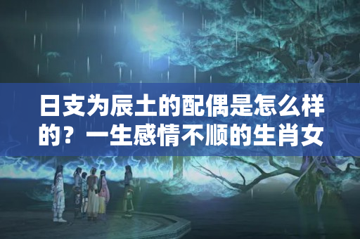 日支为辰土的配偶是怎么样的？一生感情不顺的生肖女