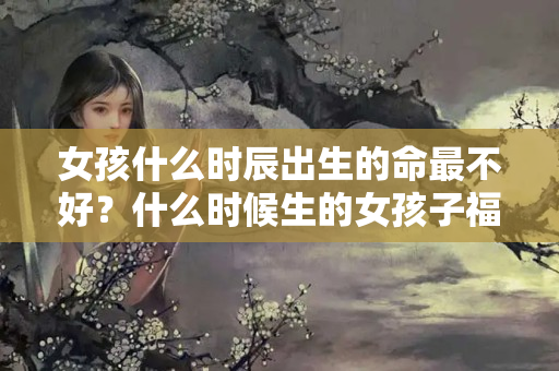 女孩什么时辰出生的命最不好？什么时候生的女孩子福气好