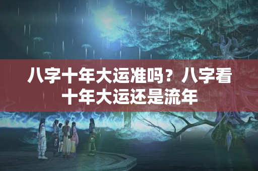 八字十年大运准吗？八字看十年大运还是流年