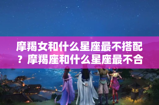 摩羯女和什么星座最不搭配？摩羯座和什么星座最不合