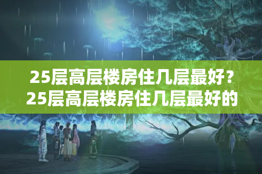 25层高层楼房住几层最好？25层高层楼房住几层最好的选择