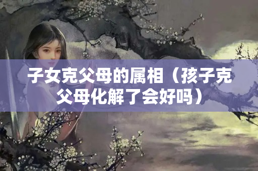 子女克父母的属相（孩子克父母化解了会好吗）