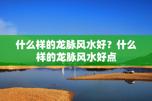 什么样的龙脉风水好？什么样的龙脉风水好点