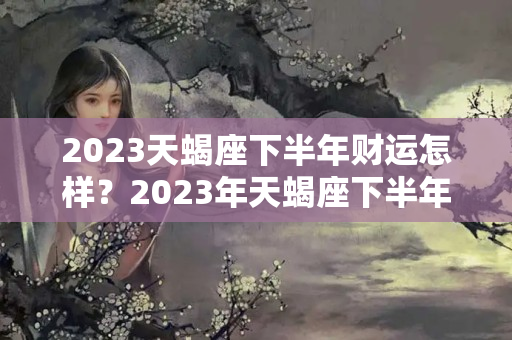 2023天蝎座下半年财运怎样？2023年天蝎座下半年的运势