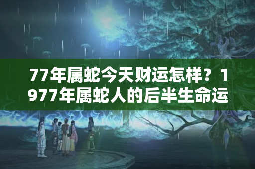 77年属蛇今天财运怎样？1977年属蛇人的后半生命运男命