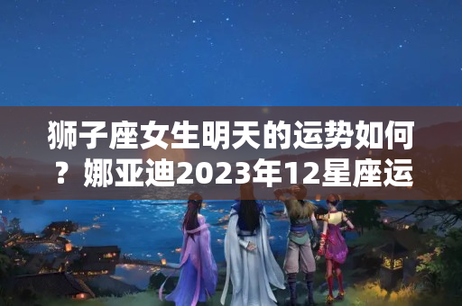 狮子座女生明天的运势如何？娜亚迪2023年12星座运势