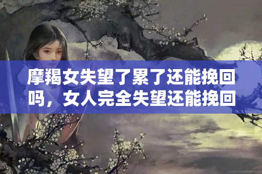 摩羯女失望了累了还能挽回吗，女人完全失望还能挽回吗知乎