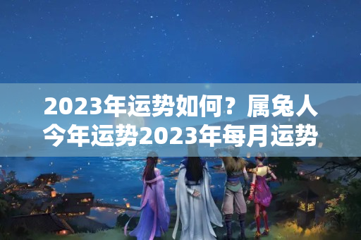 2023年运势如何？属兔人今年运势2023年每月运势