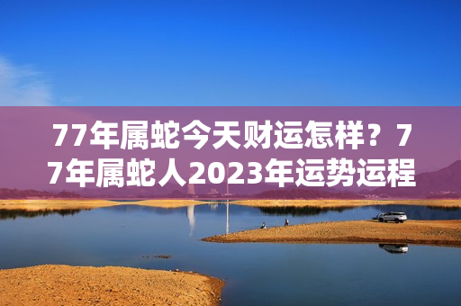 77年属蛇今天财运怎样？77年属蛇人2023年运势运程每月运程女性