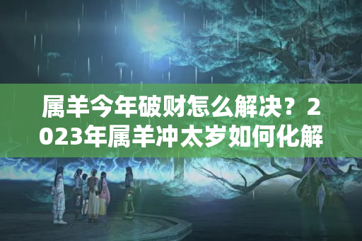 属羊今年破财怎么解决？2023年属羊冲太岁如何化解？