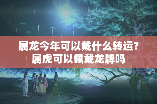 属龙今年可以戴什么转运？属虎可以佩戴龙牌吗