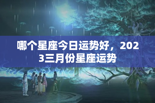 哪个星座今日运势好，2023三月份星座运势