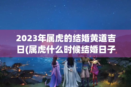 2023年属虎的结婚黄道吉日(属虎什么时候结婚日子比较好)