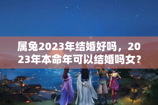 属兔2023年结婚好吗，2023年本命年可以结婚吗女？本命年属兔可以结婚吗