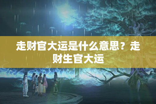 走财官大运是什么意思？走财生官大运