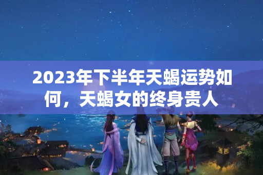 2023年下半年天蝎运势如何，天蝎女的终身贵人