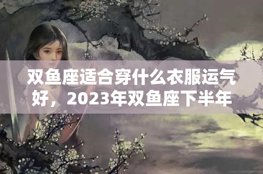 双鱼座适合穿什么衣服运气好，2023年双鱼座下半年运势