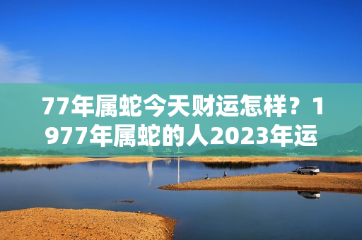 77年属蛇今天财运怎样？1977年属蛇的人2023年运势及运程