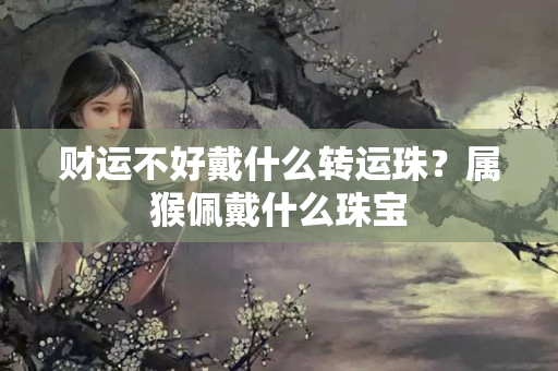 财运不好戴什么转运珠？属猴佩戴什么珠宝