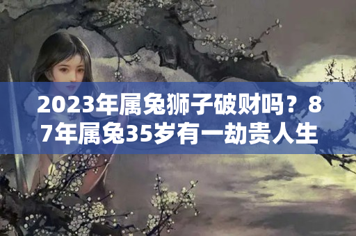 2023年属兔狮子破财吗？87年属兔35岁有一劫贵人生肖