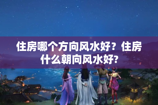 住房哪个方向风水好？住房什么朝向风水好?