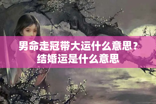 男命走冠带大运什么意思？结婚运是什么意思