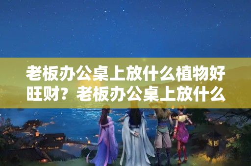 老板办公桌上放什么植物好旺财？老板办公桌上放什么植物比较好